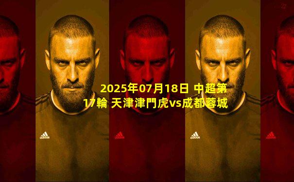 2025年07月18日 中超第17輪 天津津門虎vs成都蓉城 全場錄像